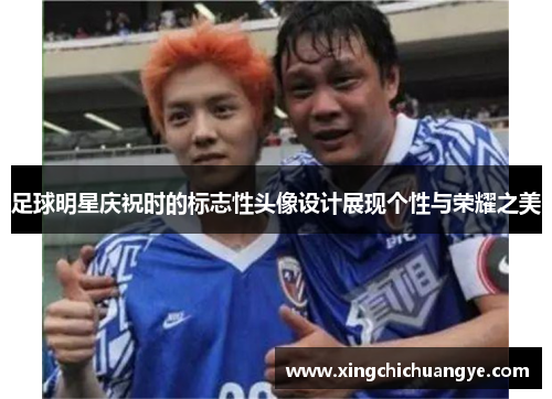 足球明星庆祝时的标志性头像设计展现个性与荣耀之美