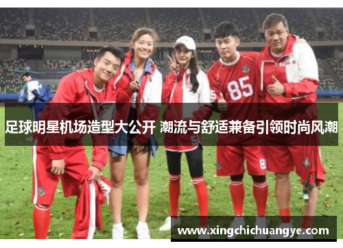 足球明星机场造型大公开 潮流与舒适兼备引领时尚风潮