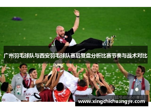 广州羽毛球队与西安羽毛球队赛后复盘分析比赛节奏与战术对比