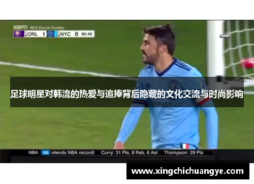 足球明星对韩流的热爱与追捧背后隐藏的文化交流与时尚影响
