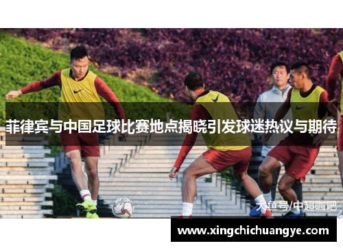菲律宾与中国足球比赛地点揭晓引发球迷热议与期待